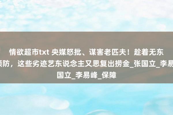 情欲超市txt 央媒怒批、谋害老匹夫！趁着无东说念主预防，这些劣迹艺东说念主又思复出捞金_张国立_李易峰_保障