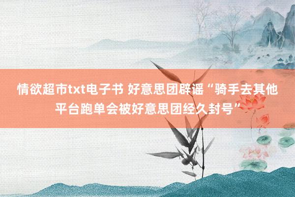 情欲超市txt电子书 好意思团辟谣“骑手去其他平台跑单会被好意思团经久封号”