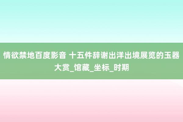 情欲禁地百度影音 十五件辞谢出洋出境展览的玉器大赏_馆藏_坐标_时期