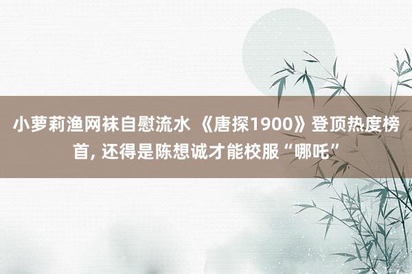 小萝莉渔网袜自慰流水 《唐探1900》登顶热度榜首， 还得是陈想诚才能校服“哪吒”