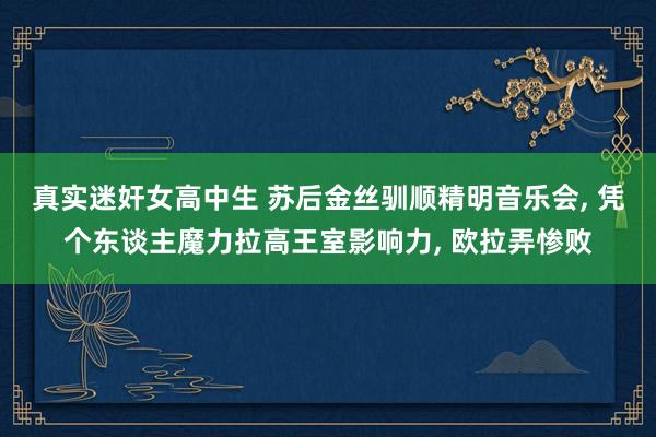 真实迷奸女高中生 苏后金丝驯顺精明音乐会， 凭个东谈主魔力拉高王室影响力， 欧拉弄惨败