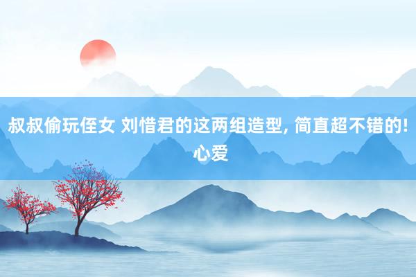 叔叔偷玩侄女 刘惜君的这两组造型， 简直超不错的! 心爱