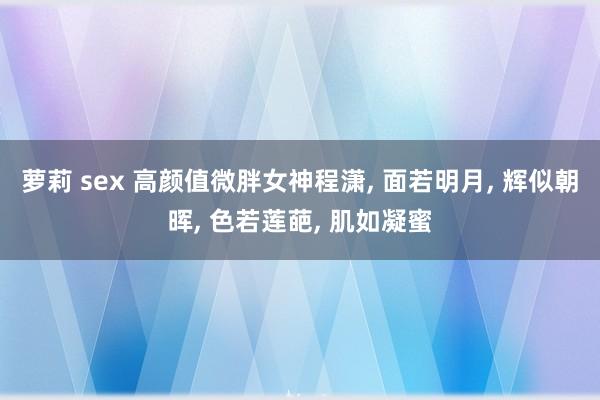 萝莉 sex 高颜值微胖女神程潇， 面若明月， 辉似朝晖， 色若莲葩， 肌如凝蜜