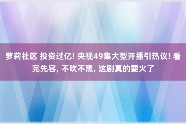 萝莉社区 投资过亿! 央视49集大型开播引热议! 看完先容， 不吹不黑， 这剧真的要火了