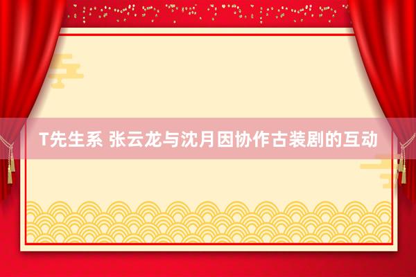 T先生系 张云龙与沈月因协作古装剧的互动