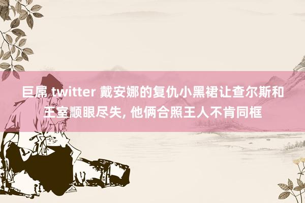 巨屌 twitter 戴安娜的复仇小黑裙让查尔斯和王室顺眼尽失， 他俩合照王人不肯同框