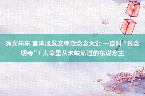 呦女朱朱 言承旭发文称念念念大S: 一直叫“说念明寺”! 人命里从未缺席过的东说念主