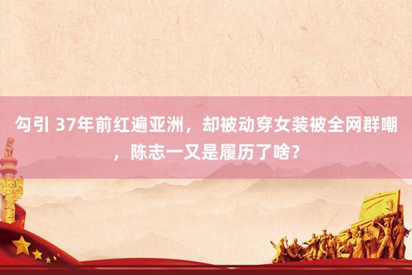 勾引 37年前红遍亚洲，却被动穿女装被全网群嘲，陈志一又是履历了啥？