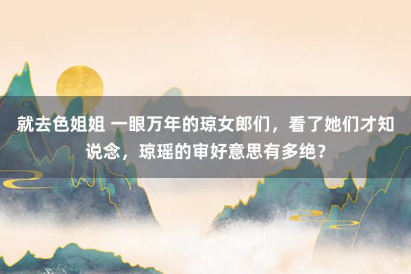 就去色姐姐 一眼万年的琼女郎们，看了她们才知说念，琼瑶的审好意思有多绝？
