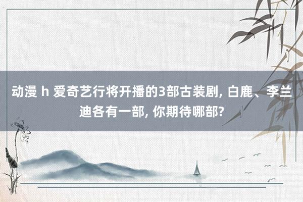 动漫 h 爱奇艺行将开播的3部古装剧， 白鹿、李兰迪各有一部， 你期待哪部?