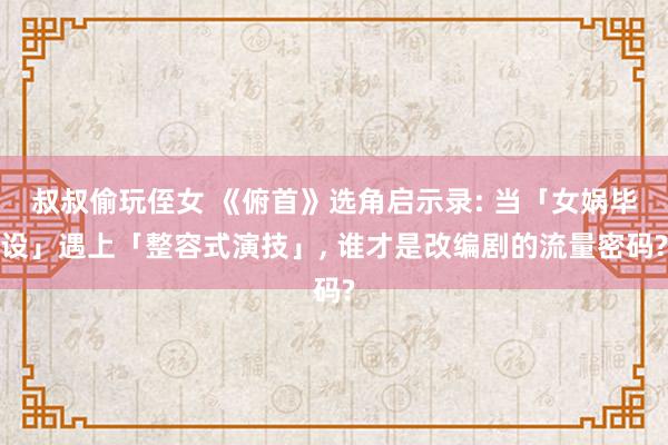 叔叔偷玩侄女 《俯首》选角启示录: 当「女娲毕设」遇上「整容式演技」， 谁才是改编剧的流量密码?