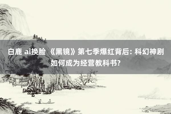 白鹿 ai换脸 《黑镜》第七季爆红背后: 科幻神剧如何成为经营教科书?