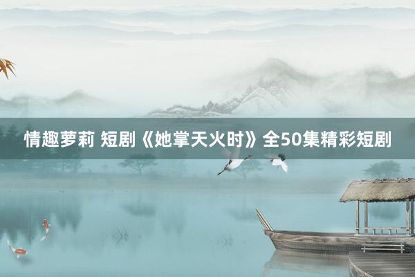 情趣萝莉 短剧《她掌天火时》全50集精彩短剧