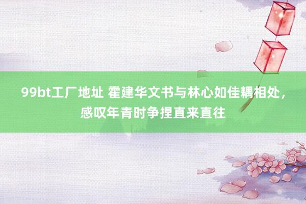99bt工厂地址 霍建华文书与林心如佳耦相处，感叹年青时争捏直来直往