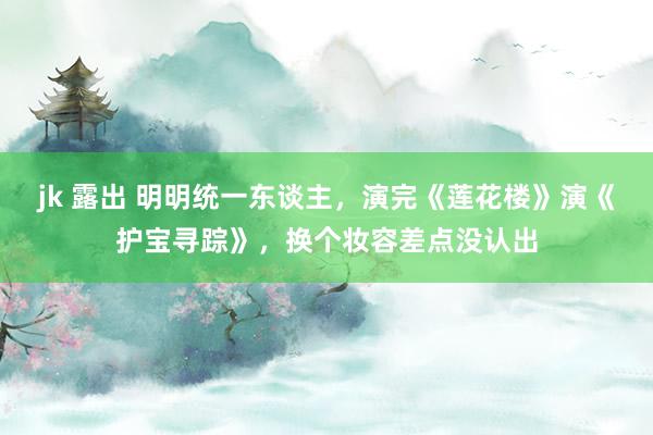jk 露出 明明统一东谈主，演完《莲花楼》演《护宝寻踪》，换个妆容差点没认出