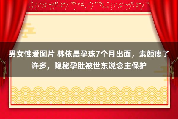 男女性爱图片 林依晨孕珠7个月出面，素颜瘦了许多，隐秘孕肚被世东说念主保护