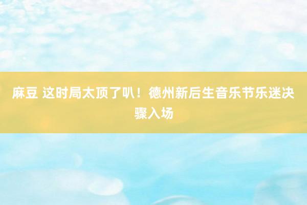 麻豆 这时局太顶了叭！德州新后生音乐节乐迷决骤入场