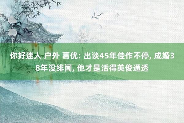 你好迷人 户外 葛优: 出谈45年佳作不停， 成婚38年没绯闻， 他才是活得英俊通透