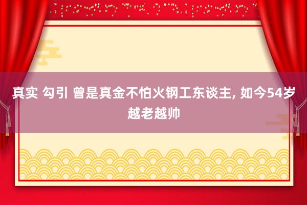 真实 勾引 曾是真金不怕火钢工东谈主， 如今54岁越老越帅
