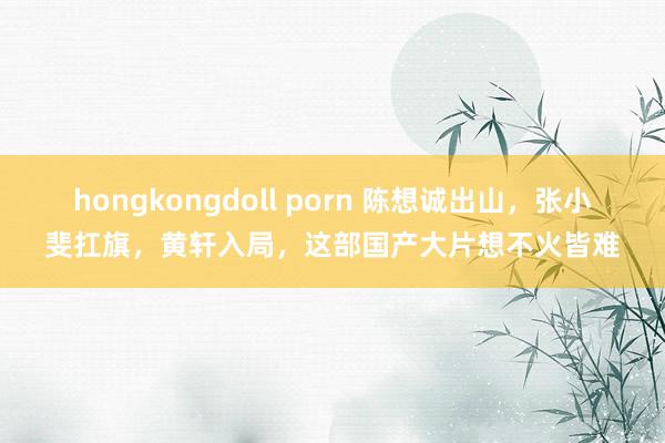 hongkongdoll porn 陈想诚出山，张小斐扛旗，黄轩入局，这部国产大片想不火皆难