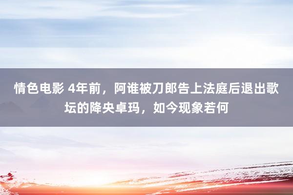 情色电影 4年前，阿谁被刀郎告上法庭后退出歌坛的降央卓玛，如今现象若何
