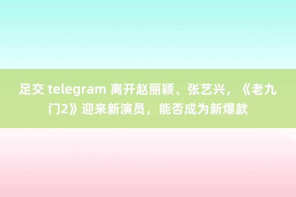 足交 telegram 离开赵丽颖、张艺兴，《老九门2》迎来新演员，能否成为新爆款