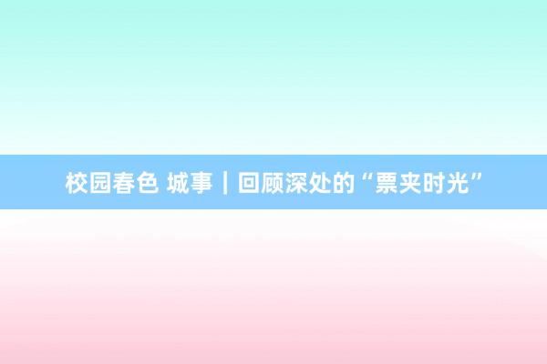 校园春色 城事｜回顾深处的“票夹时光”