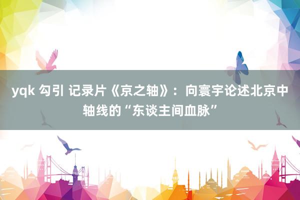yqk 勾引 记录片《京之轴》：向寰宇论述北京中轴线的“东谈主间血脉”