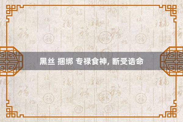 黑丝 捆绑 专禄食神， 断受诰命