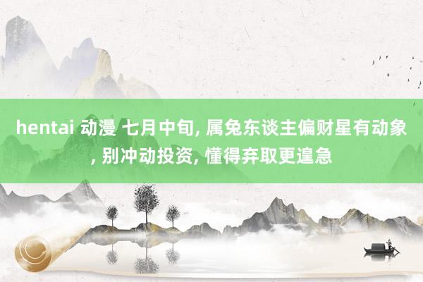 hentai 动漫 七月中旬， 属兔东谈主偏财星有动象， 别冲动投资， 懂得弃取更遑急