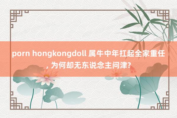 porn hongkongdoll 属牛中年扛起全家重任， 为何却无东说念主问津?