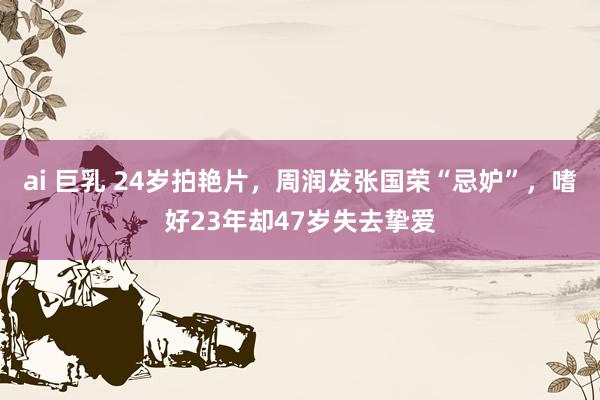 ai 巨乳 24岁拍艳片，周润发张国荣“忌妒”，嗜好23年却47岁失去挚爱