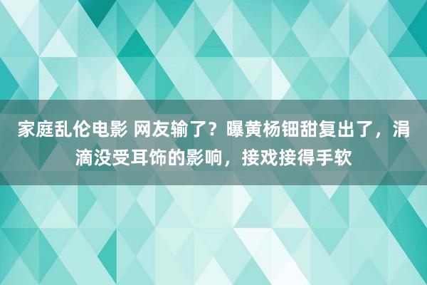 家庭乱伦电影 网友输了？曝黄杨钿甜复出了，涓滴没受耳饰的影响，接戏接得手软