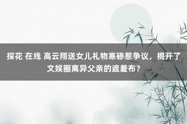 探花 在线 高云翔送女儿礼物寒碜惹争议，揭开了文娱圈离异父亲的遮羞布？