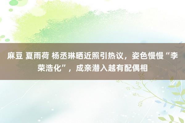 麻豆 夏雨荷 杨丞琳晒近照引热议，姿色慢慢“李荣浩化”，成亲潜入越有配偶相